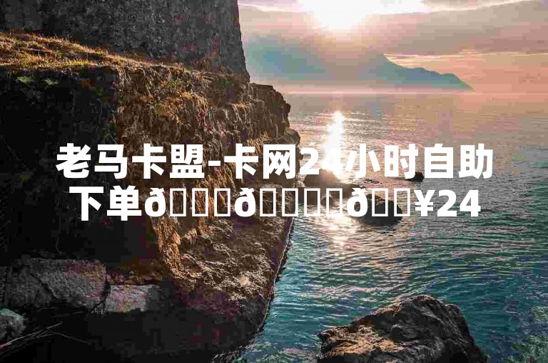 老马卡盟-卡网24小时自助下单🚀🌟✨🔥24小时