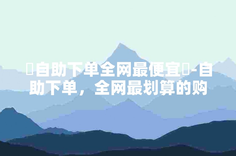 ✨自助下单全网最便宜✨-自助下单，全网最划算的购买方式✨