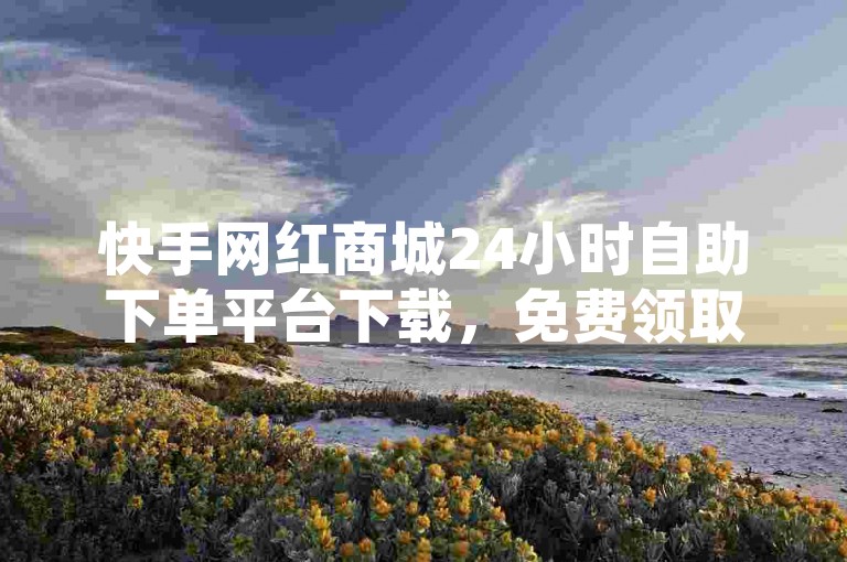 快手网红商城24小时自助下单平台下载，免费领取一千名片赞✨