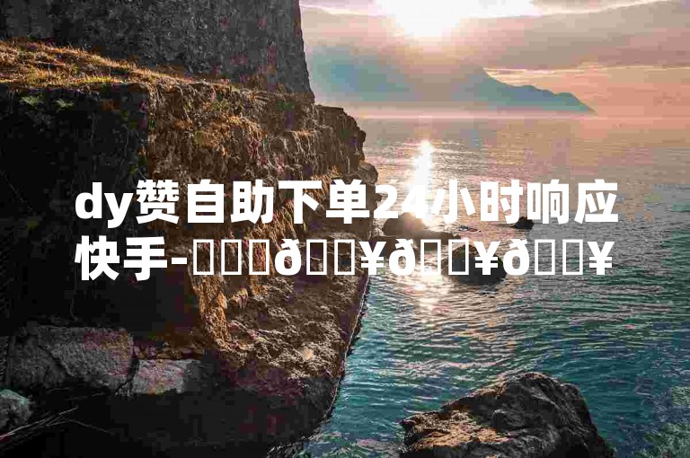 dy赞自助下单24小时响应快手-✨✨✨🔥🔥🔥