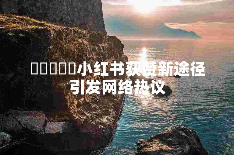 ✨✨✨✨✨小红书获赞新途径引发网络热议