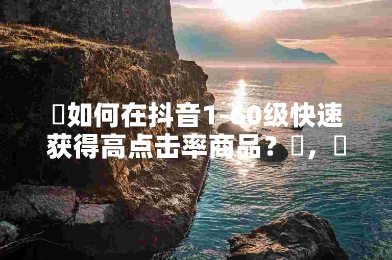 ✨如何在抖音1-60级快速获得高点击率商品?✨,✨业务网站购买攻略✨