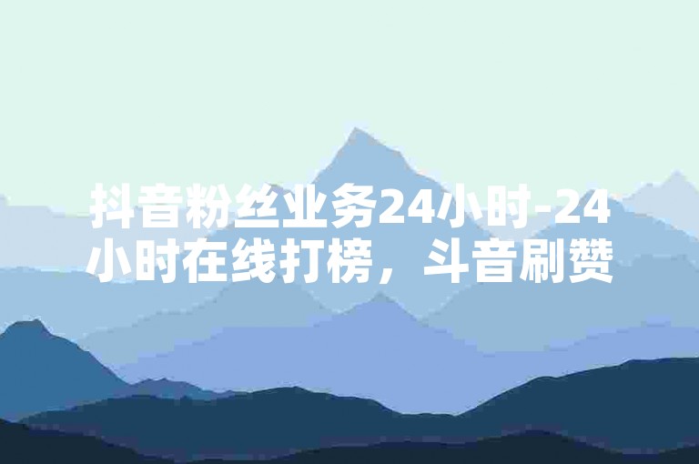 抖音粉丝业务24小时-24小时在线打榜，斗音刷赞攻略大揭秘✨✨