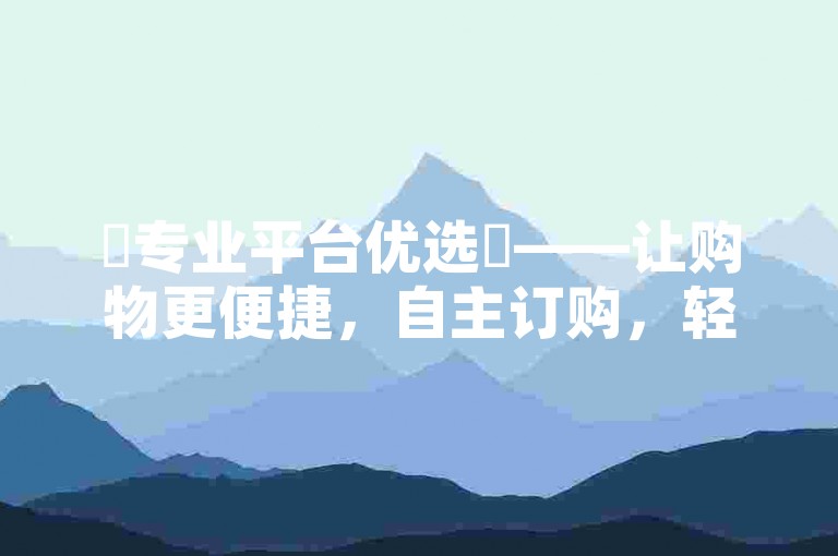 ✨专业平台优选✨——让购物更便捷，自主订购，轻松下单！