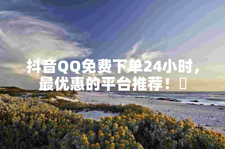 抖音QQ免费下单24小时，最优惠的平台推荐！✨
