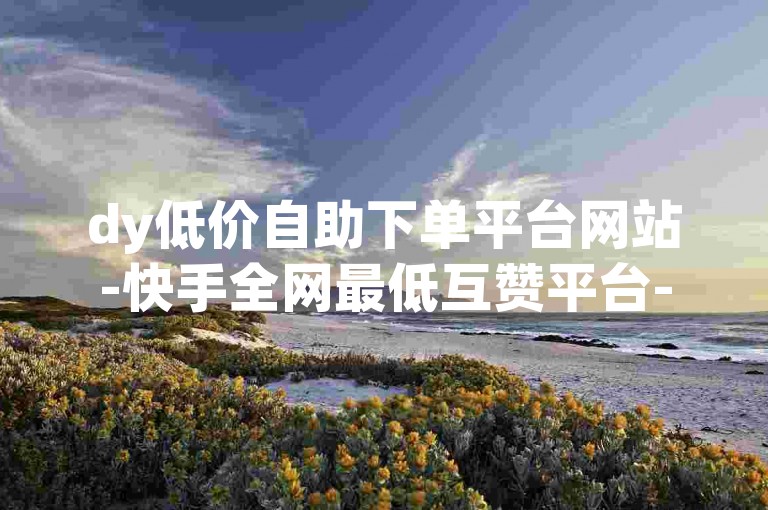 dy低价自助下单平台网站-快手全网最低互赞平台-✨低价快手自助下单互赞平台✨