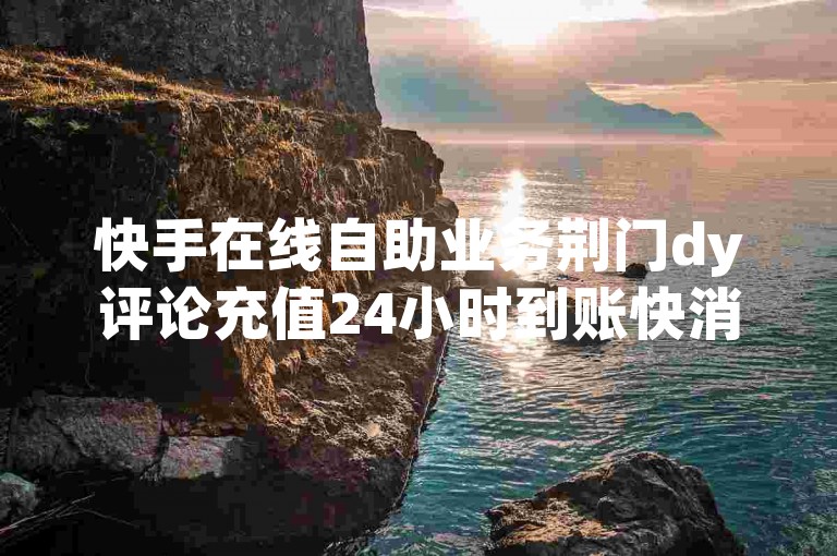 快手在线自助业务荆门dy评论充值24小时到账快消品优惠活动