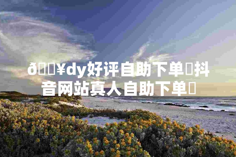 🔥dy好评自助下单✨抖音网站真人自助下单✨