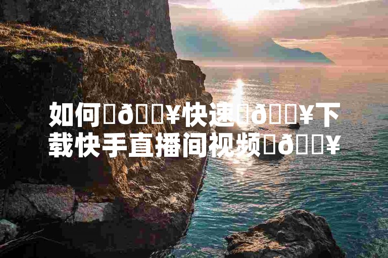 如何✨🔥快速✨🔥下载快手直播间视频✨🔥
