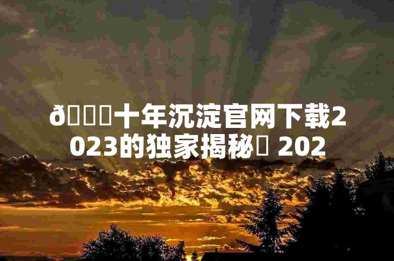 🚀十年沉淀官网下载2023的独家揭秘✨ 2025必学！