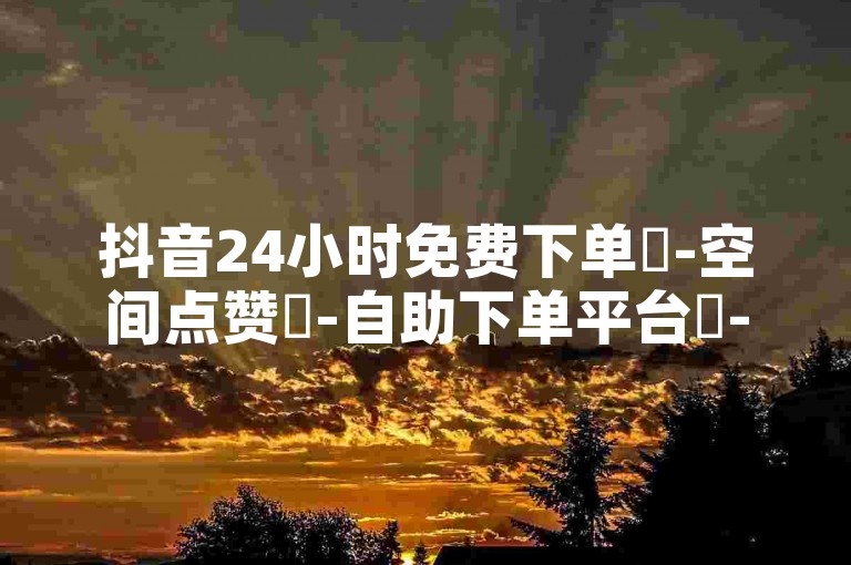抖音24小时免费下单✨-空间点赞✨-自助下单平台✨-最安全最稳定的平台✨-抖音24小时自助业务下单