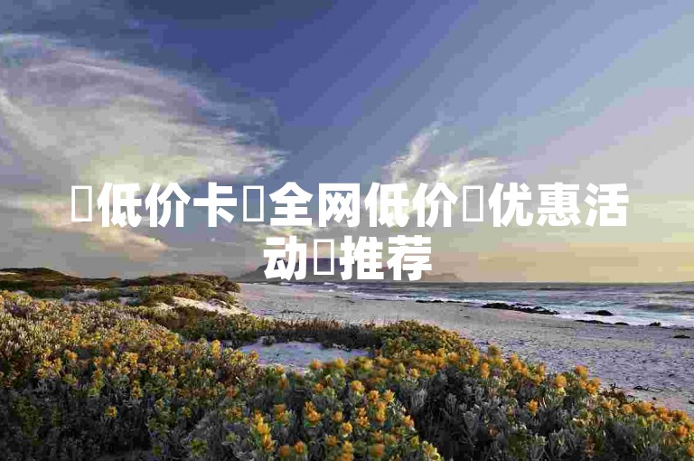 ✨低价卡✨全网低价✨优惠活动✨推荐