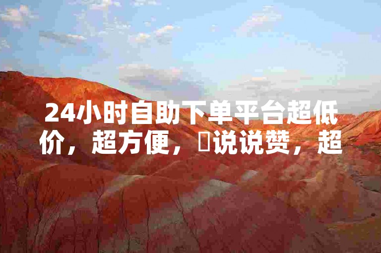 24小时自助下单平台超低价，超方便，✨说说赞，超赞！✨