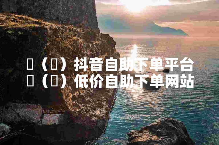 ✨（✨）抖音自助下单平台✨（✨）低价自助下单网站✨（✨）小时网站