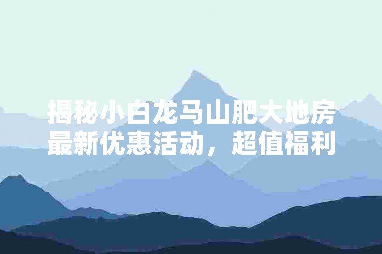 揭秘小白龙马山肥大地房最新优惠活动，超值福利等你来抢购！✨快手免费业务平台-卡盟dy业务独家揭秘再战✨