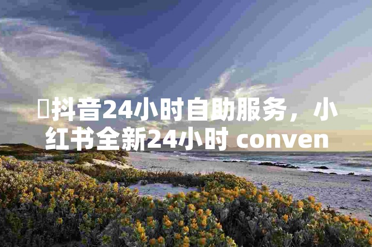 ✨抖音24小时自助服务，小红书全新24小时 convenience✨