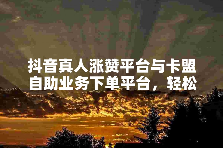 抖音真人涨赞平台与卡盟自助业务下单平台，轻松满足用户需求🎉✨
