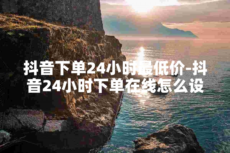 抖音下单24小时最低价-抖音24小时下单在线怎么设置✨🔥✨