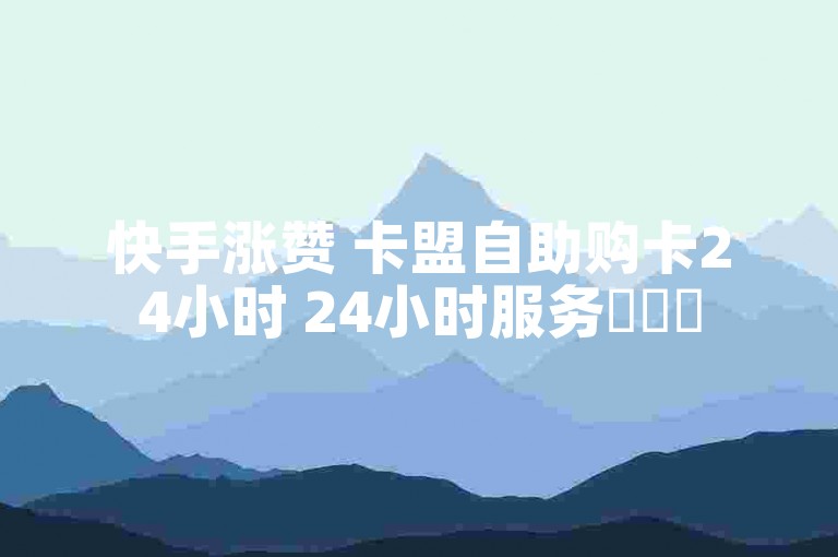 快手涨赞 卡盟自助购卡24小时 24小时服务✨✨✨