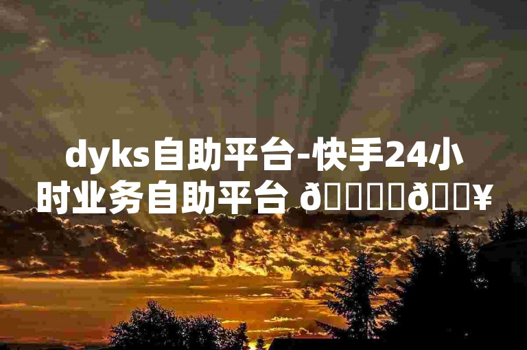 dyks自助平台-快手24小时业务自助平台 🚀✨🔥🔥
