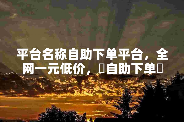 平台名称自助下单平台，全网一元低价，✨自助下单✨低价超值，点击立即下单！✨✨✨
