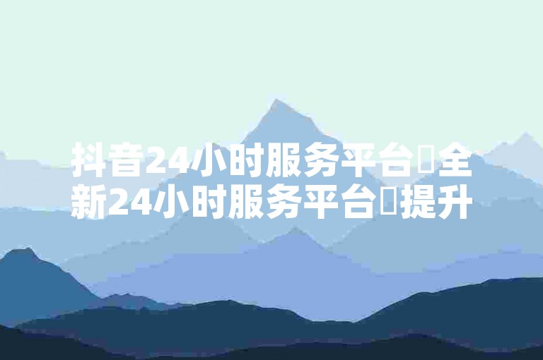 抖音24小时服务平台✨全新24小时服务平台✨提升用户体验✨