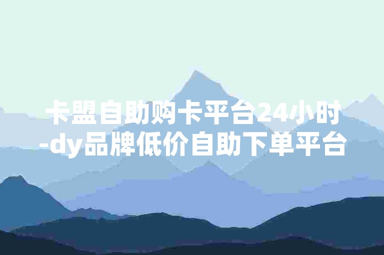 卡盟自助购卡平台24小时-dy品牌低价自助下单平台✨✨✨✨✨