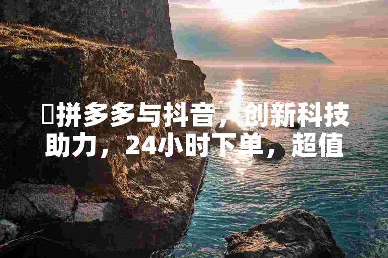 ✨拼多多与抖音，创新科技助力，24小时下单，超值优惠！