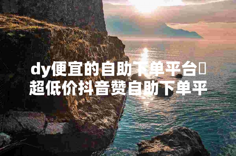 dy便宜的自助下单平台✨超低价抖音赞自助下单平台✨