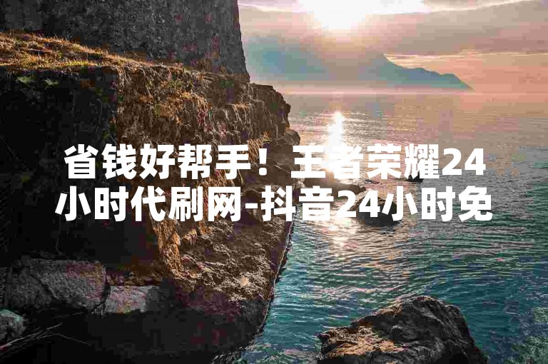 省钱好帮手！王者荣耀24小时代刷网-抖音24小时免费下单✨🔥✨🔥