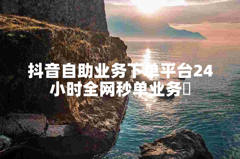 抖音自助业务下单平台24小时全网秒单业务✨