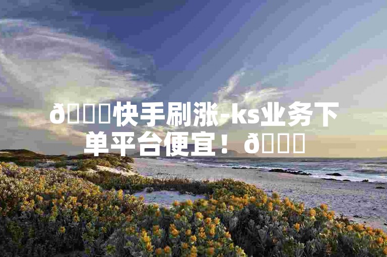 🚀快手刷涨-ks业务下单平台便宜！🚀