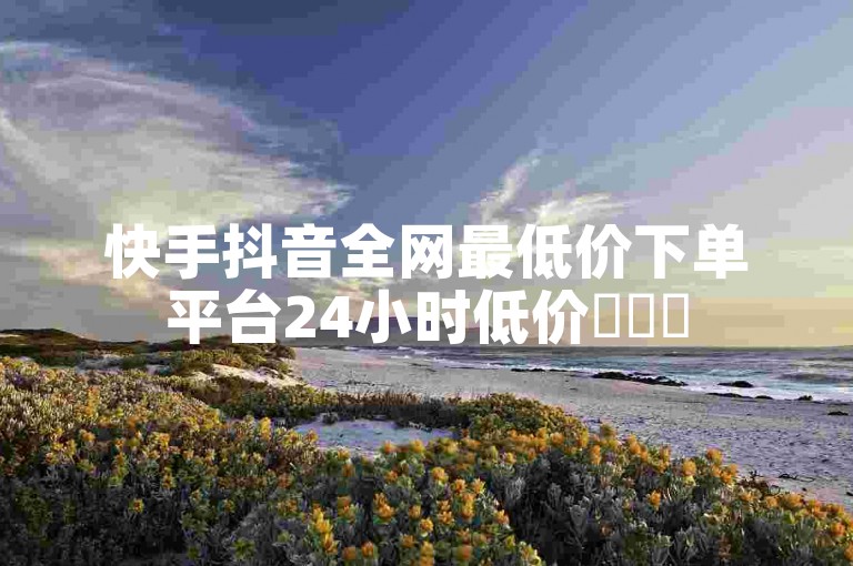 快手抖音全网最低价下单平台24小时低价✨✨✨