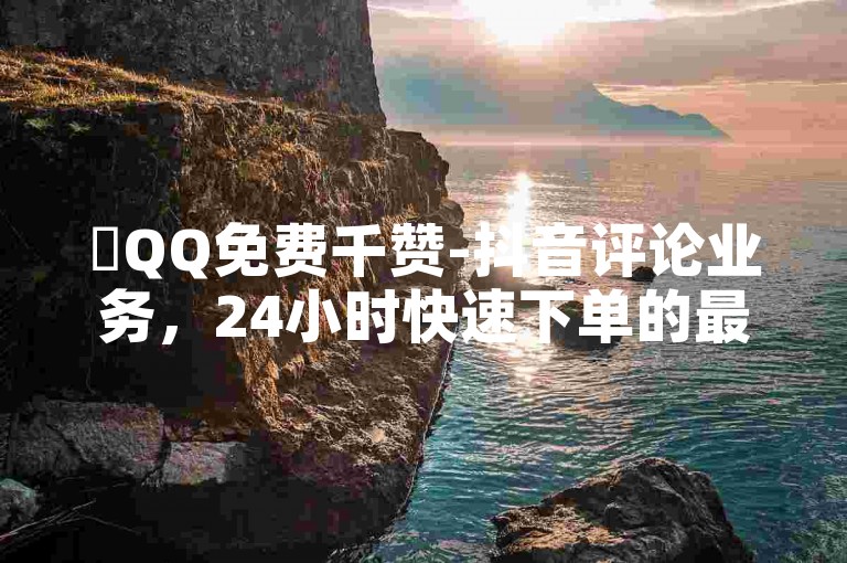 ✨QQ免费千赞-抖音评论业务，24小时快速下单的最佳选择✨