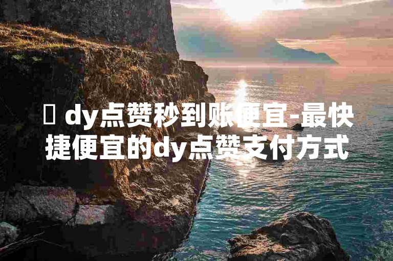 ✨ dy点赞秒到账便宜-最快捷便宜的dy点赞支付方式