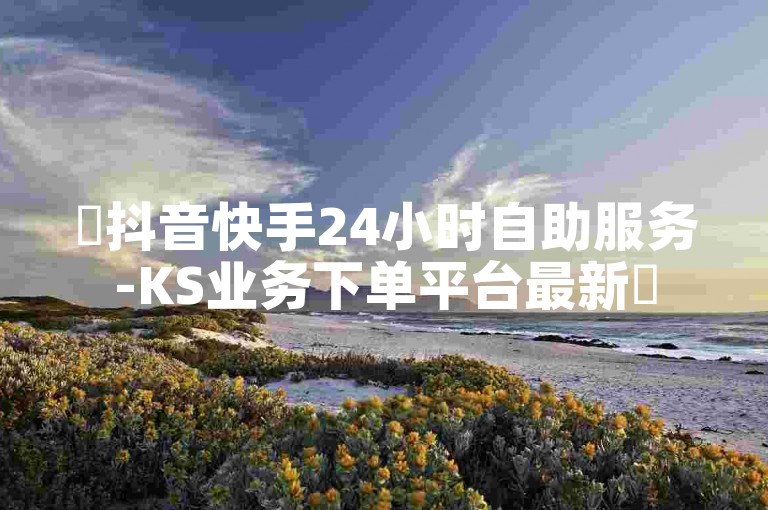 ✨抖音快手24小时自助服务-KS业务下单平台最新✨