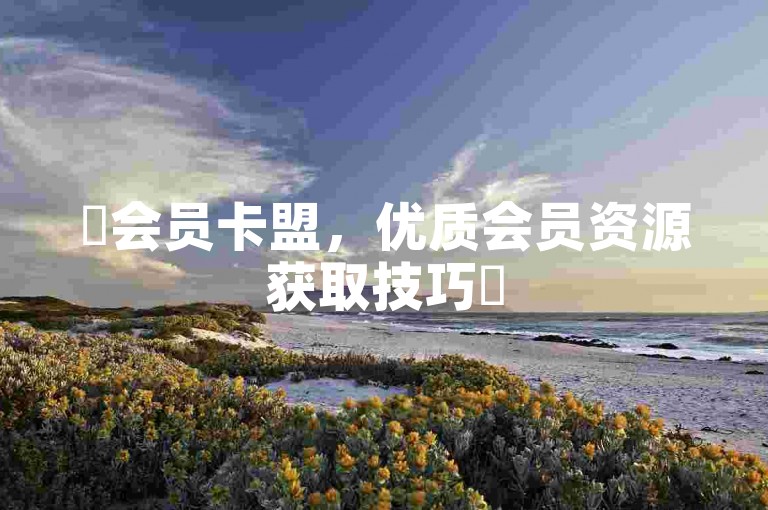 ✨会员卡盟，优质会员资源获取技巧✨