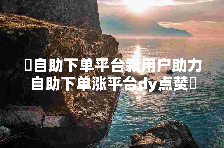 ✨自助下单平台新用户助力自助下单涨平台dy点赞✨