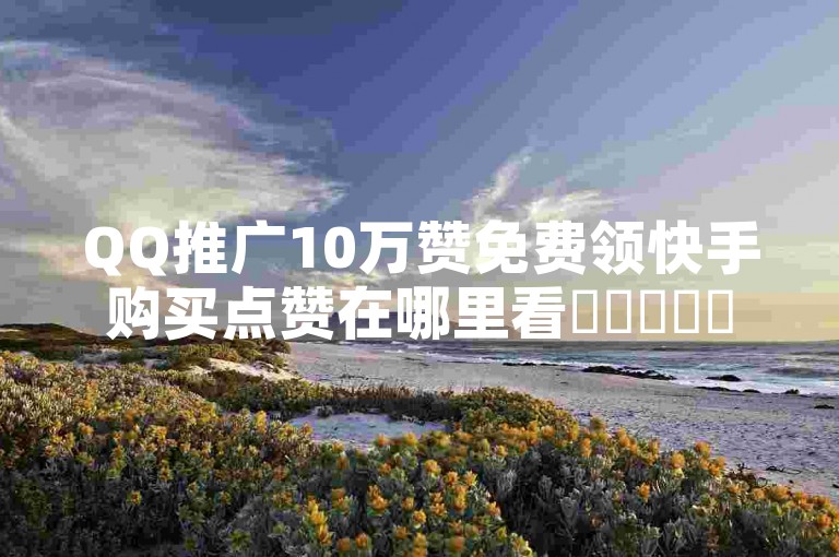 QQ推广10万赞免费领快手购买点赞在哪里看✨✨✨✨✨