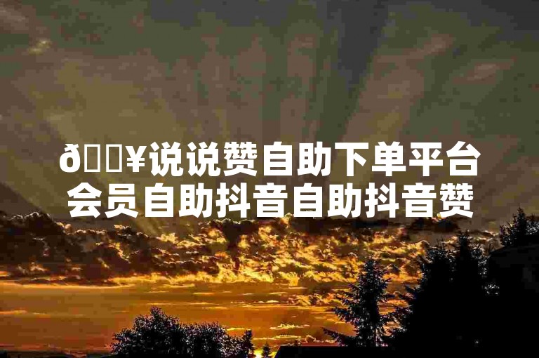 🔥说说赞自助下单平台会员自助抖音自助抖音赞自助✨