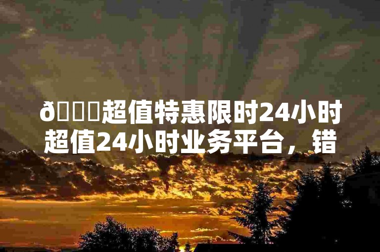 🚀超值特惠限时24小时超值24小时业务平台，错过就亏大了！🔥🔥✨
