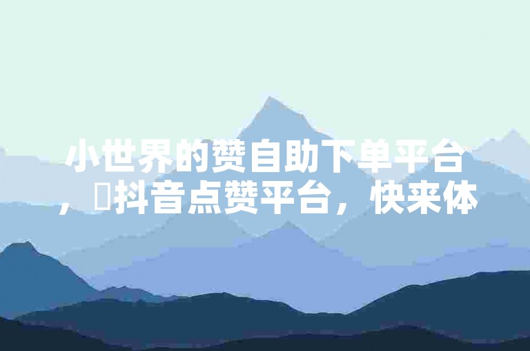 小世界的赞自助下单平台，✨抖音点赞平台，快来体验！✨
