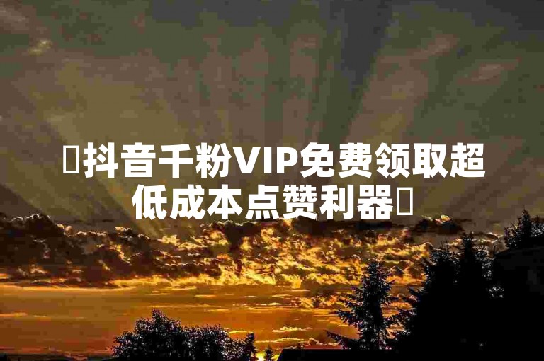 ✨抖音千粉VIP免费领取超低成本点赞利器✨