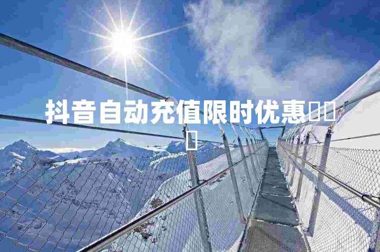 抖音自动充值限时优惠✨✨✨