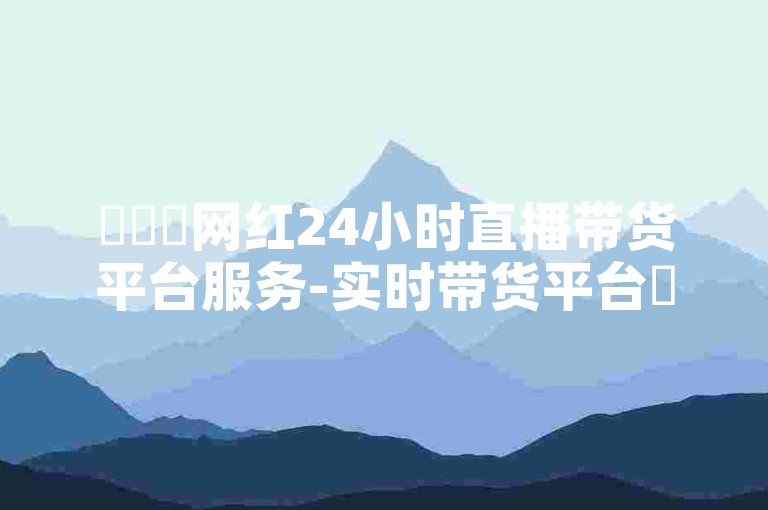 ✨✨✨网红24小时直播带货平台服务-实时带货平台✨✨✨