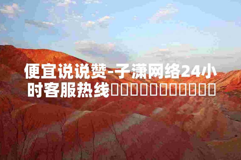 便宜说说赞-子潇网络24小时客服热线✨✨✨✨✨✨✨✨✨✨✨✨