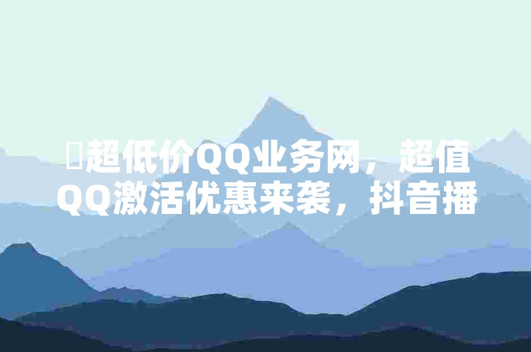 ✨超低价QQ业务网，超值QQ激活优惠来袭，抖音播放1万能收入！✨