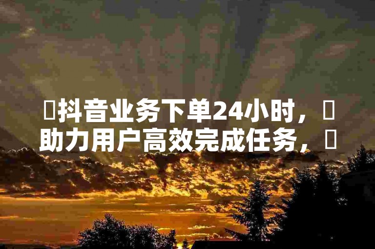 ✨抖音业务下单24小时，✨助力用户高效完成任务，✨添加点赞和评论，✨自动添加赞，✨通过1万播放量节省成本！✨✨