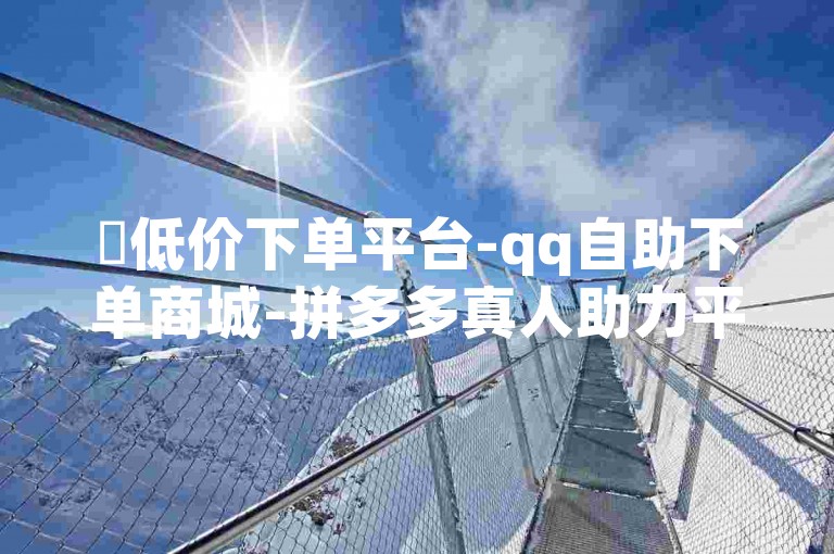 ✨低价下单平台-qq自助下单商城-拼多多真人助力平台-快ship买流量 boosted✨
