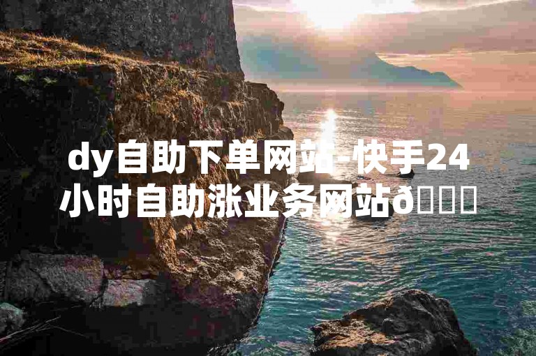 dy自助下单网站-快手24小时自助涨业务网站😊✨✨✨✨